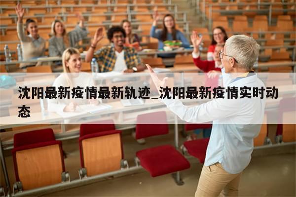 沈阳最新疫情最新轨迹_沈阳最新疫情实时动态