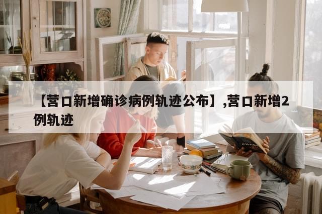 【营口新增确诊病例轨迹公布】,营口新增2例轨迹