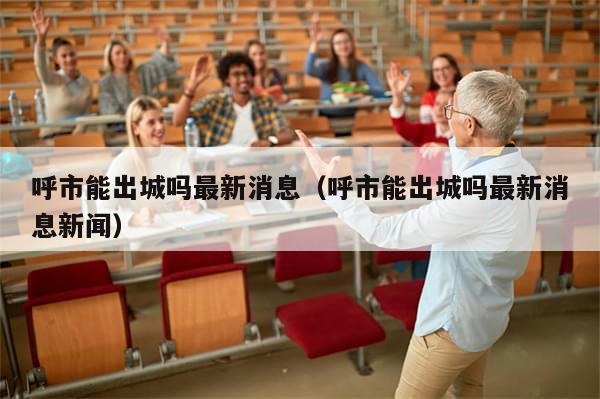 呼市能出城吗最新消息(呼市能出城吗最新消息新闻)