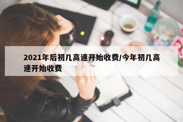 2021年后初几高速开始收费/今年初几高速开始收费