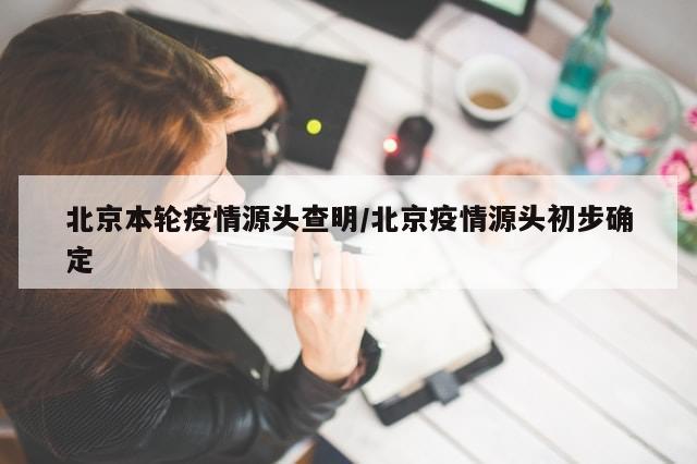 北京本轮疫情源头查明/北京疫情源头初步确定