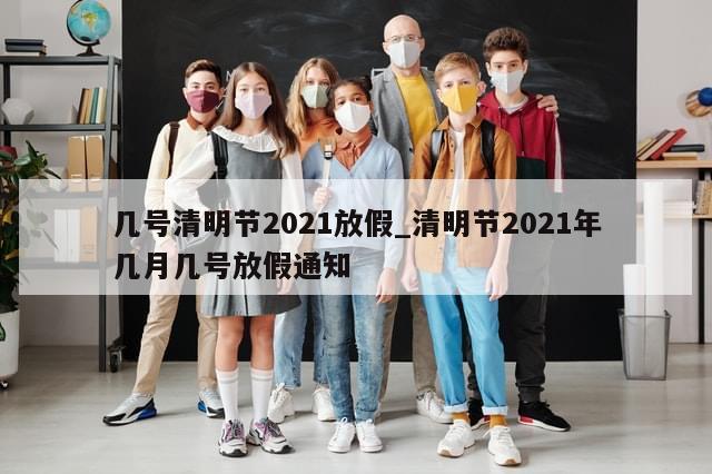 几号清明节2021放假_清明节2021年几月几号放假通知