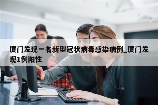 厦门发现一名新型冠状病毒感染病例_厦门发现1例阳性