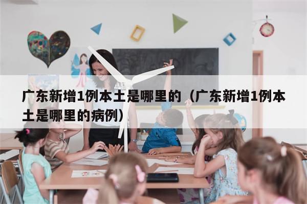 广东新增1例本土是哪里的(广东新增1例本土是哪里的病例)