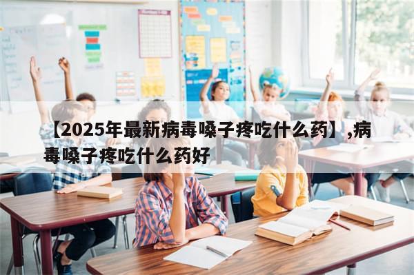 【2025年最新病毒嗓子疼吃什么药】,病毒嗓子疼吃什么药好