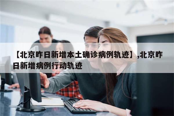 【北京昨日新增本土确诊病例轨迹】,北京昨日新增病例行动轨迹