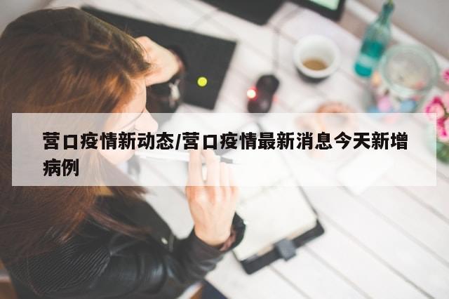 营口疫情新动态/营口疫情最新消息今天新增病例