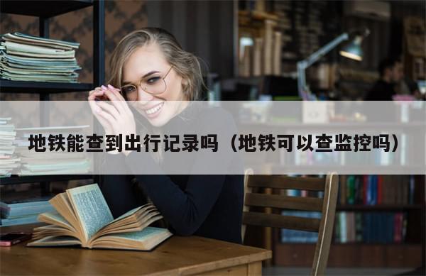 地铁能查到出行记录吗(地铁可以查监控吗)