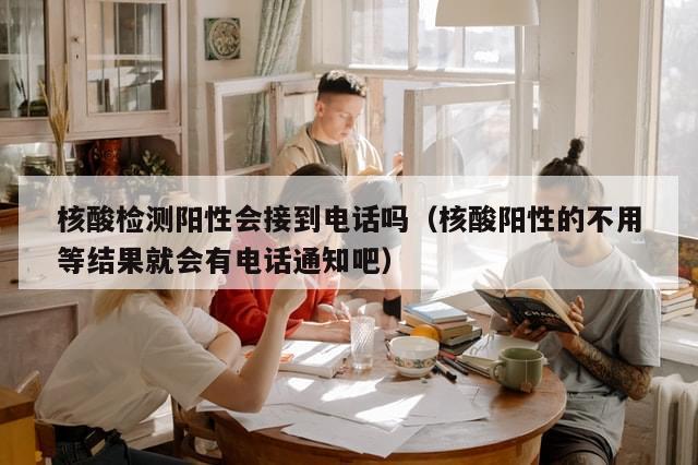 核酸检测阳性会接到电话吗（核酸阳性的不用等结果就会有电话通知吧）