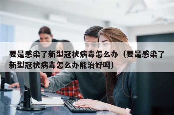 要是感染了新型冠状病毒怎么办(要是感染了新型冠状病毒怎么办能治好吗)