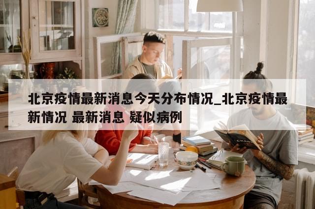 北京疫情最新消息今天分布情况_北京疫情最新情况 最新消息 疑似病例