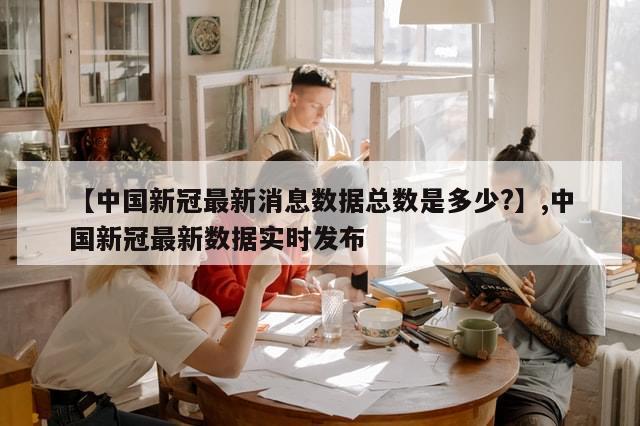 【中国新冠最新消息数据总数是多少?】,中国新冠最新数据实时发布