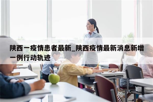 陕西一疫情患者最新_陕西疫情最新消息新增一例行动轨迹