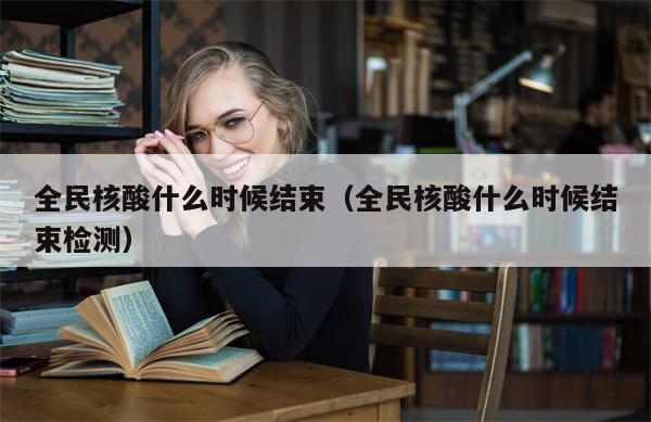 全民核酸什么时候结束(全民核酸什么时候结束检测)