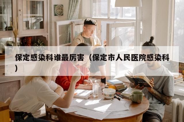 保定感染科谁最厉害(保定市人民医院感染科)