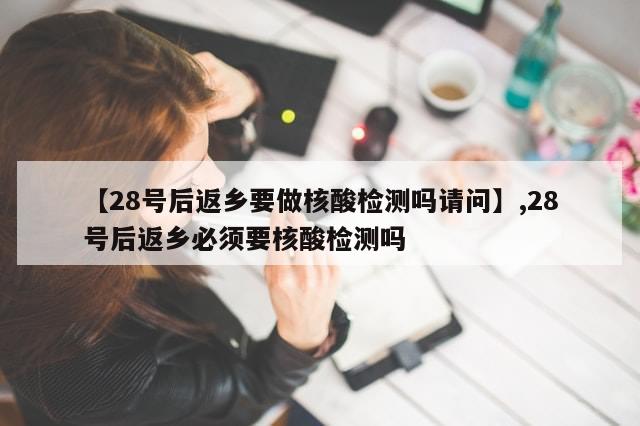 【28号后返乡要做核酸检测吗请问】,28号后返乡必须要核酸检测吗