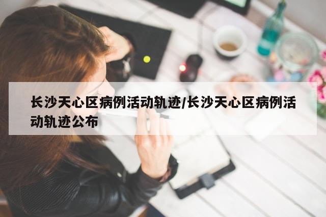 长沙天心区病例活动轨迹/长沙天心区病例活动轨迹公布