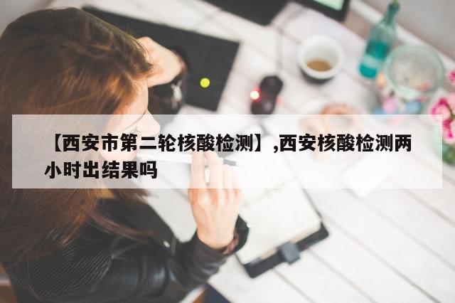【西安市第二轮核酸检测】,西安核酸检测两小时出结果吗