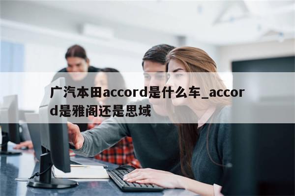 广汽本田accord是什么车_accord是雅阁还是思域