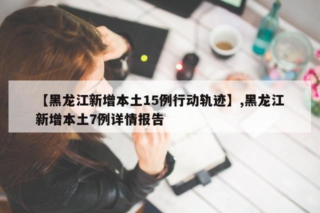 【黑龙江新增本土15例行动轨迹】,黑龙江新增本土7例详情报告