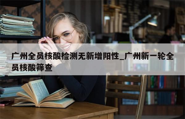 广州全员核酸检测无新增阳性_广州新一轮全员核酸筛查