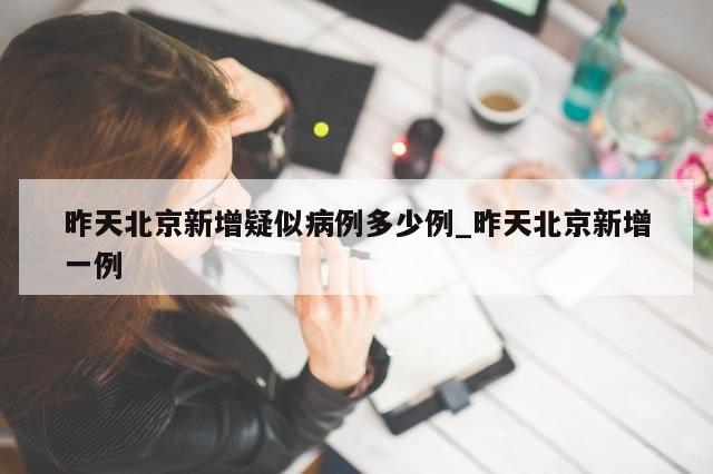 昨天北京新增疑似病例多少例_昨天北京新增一例