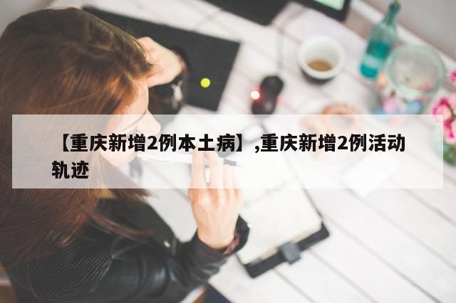 【重庆新增2例本土病】,重庆新增2例活动轨迹