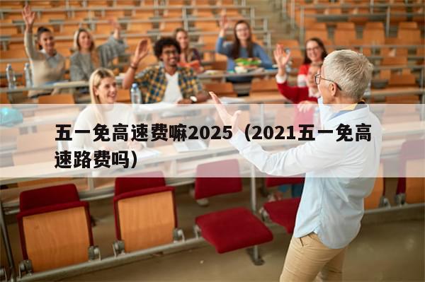 五一免高速费嘛2025(2021五一免高速路费吗)