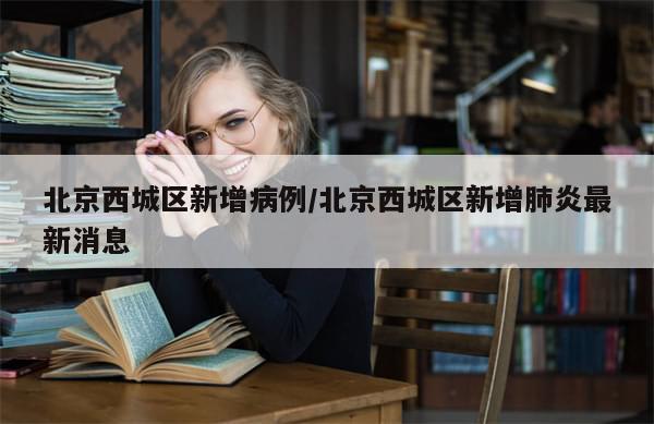 北京西城区新增病例/北京西城区新增肺炎最新消息