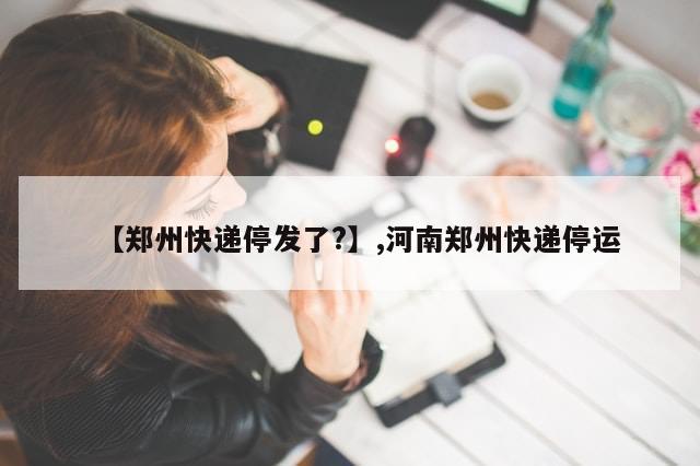 【郑州快递停发了?】,河南郑州快递停运