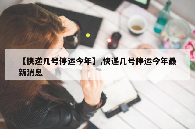 【快递几号停运今年】,快递几号停运今年最新消息