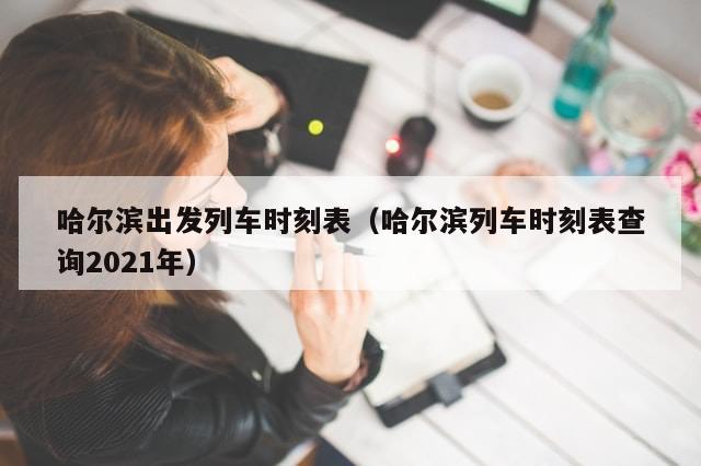 哈尔滨出发列车时刻表(哈尔滨列车时刻表查询2021年)