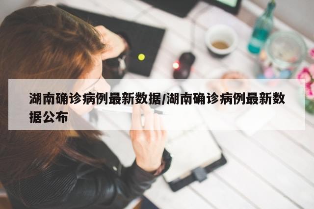 湖南确诊病例最新数据/湖南确诊病例最新数据公布