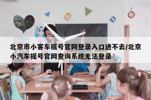 北京市小客车摇号官网登录入口进不去/北京小汽车摇号官网查询系统无法登录