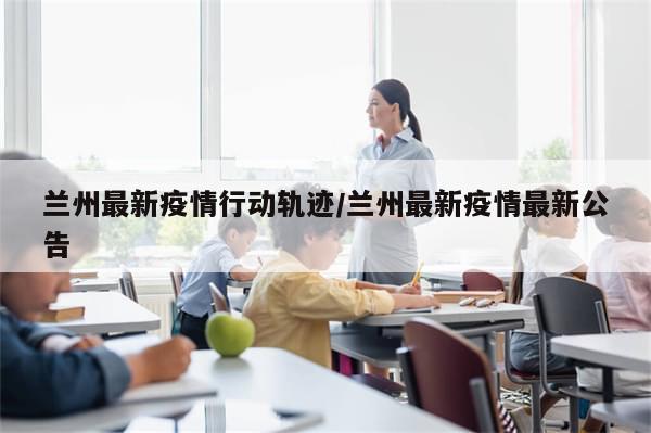 兰州最新疫情行动轨迹/兰州最新疫情最新公告