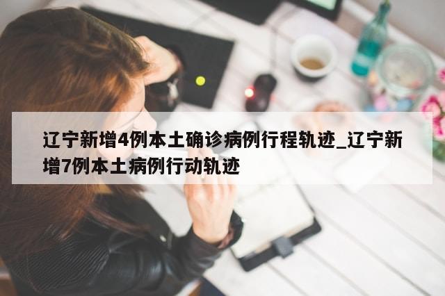 辽宁新增4例本土确诊病例行程轨迹_辽宁新增7例本土病例行动轨迹