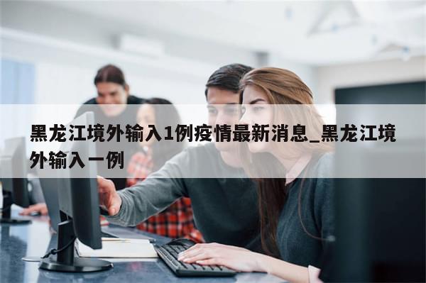 黑龙江境外输入1例疫情最新消息_黑龙江境外输入一例