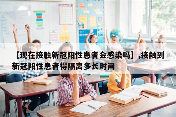【现在接触新冠阳性患者会感染吗】,接触到新冠阳性患者得隔离多长时间