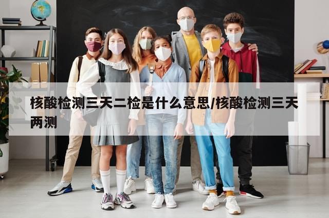 核酸检测三天二检是什么意思/核酸检测三天两测