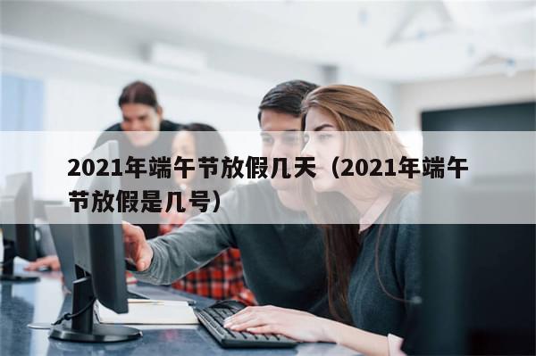 2021年端午节放假几天（2021年端午节放假是几号）