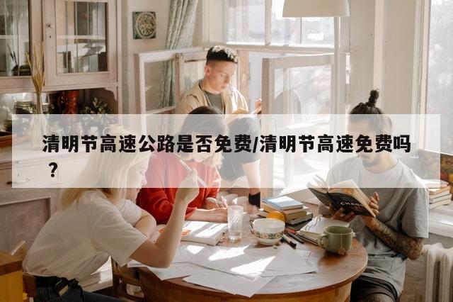清明节高速公路是否免费/清明节高速免费吗 ?