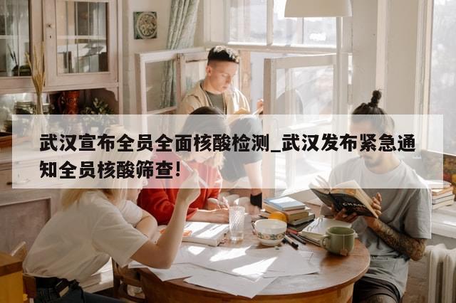 武汉宣布全员全面核酸检测_武汉发布紧急通知全员核酸筛查!