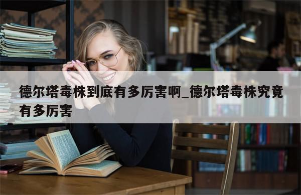 德尔塔毒株到底有多厉害啊_德尔塔毒株究竟有多厉害