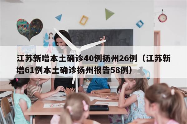 江苏新增本土确诊40例扬州26例(江苏新增61例本土确诊扬州报告58例)