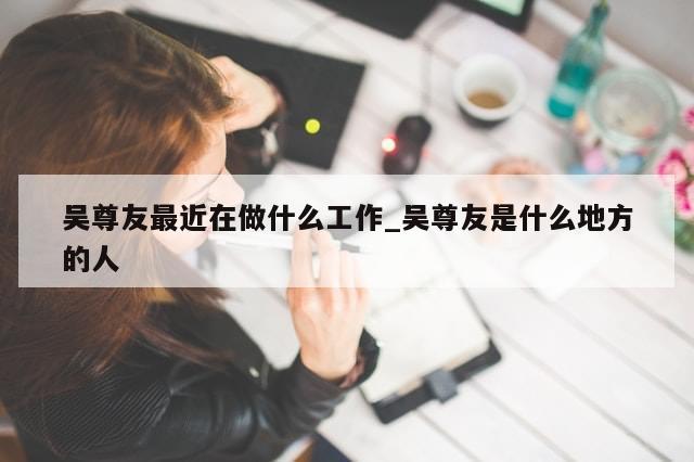 吴尊友最近在做什么工作_吴尊友是什么地方的人