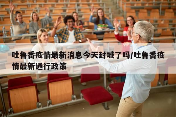 吐鲁番疫情最新消息今天封城了吗/吐鲁番疫情最新通行政策