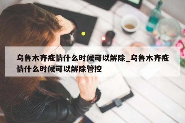 乌鲁木齐疫情什么时候可以解除_乌鲁木齐疫情什么时候可以解除管控