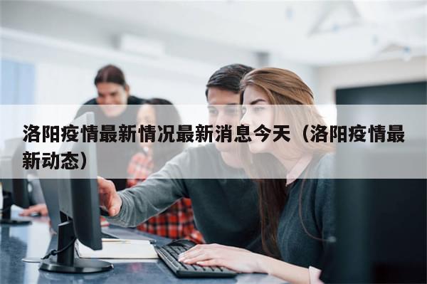 洛阳疫情最新情况最新消息今天(洛阳疫情最新动态)