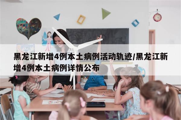 黑龙江新增4例本土病例活动轨迹/黑龙江新增4例本土病例详情公布