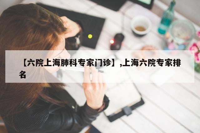 【六院上海肺科专家门诊】,上海六院专家排名